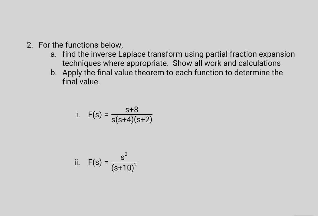 2. For the functions below,
a. find the inverse Laplace transform using partial fraction expansion
techniques where appropriate. Show all work and calculations
b. Apply the final value theorem to each function to determine the
final value.
s+8
i. F(s) =
%D
s(s+4)(s+2)
s?
ii. F(s) =
(s+10)?
