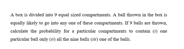 A box is divided into 9 equal sized compartments. A ball thrown in the box is
equally likely to go into any one of these compartments. If 9 balls are thrown,
calculate the probability for a particular compartments to contain (i) one
particular ball only (ii) all the nine balls (iii) one of the balls.
