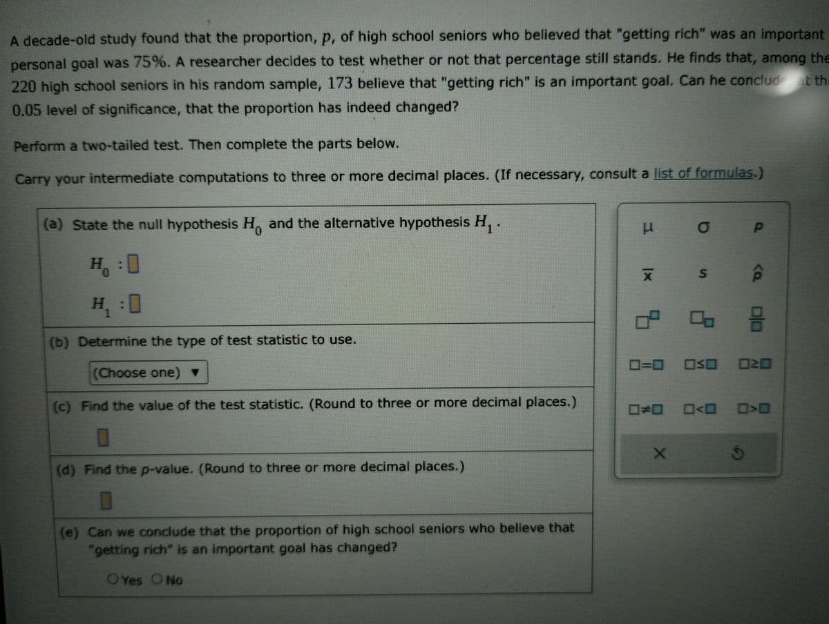 A decade-old study found that the proportion, p, of high school seniors who believed that "getting rich" was an important
personal goal was 75%. A researcher decides to test whether or not that percentage still stands. He finds that, among the
220 high school seniors in his random sample, 173 believe that "getting rich" is an important goal. Can he conclude at the
0.05 level of significance, that the proportion has indeed changed?
Perform a two-tailed test. Then complete the parts below.
Carry your intermediate computations to three or more decimal places. (If necessary, consult a list of formulas.)
(a) State the null hypothesis Ho and the alternative hypothesis H₁ .
H₂₁:0
Ho
H₁ :0
(b) Determine the type of test statistic to use.
(Choose one)
(c) Find the value of the test statistic. (Round to three or more decimal places.)
(d) Find the p-value. (Round to three or more decimal places.)
(e) Can we conclude that the proportion of high school seniors who believe that
"getting rich" is an important goal has changed?
O Yes O No
H
X
5:
O
00
X
<a
0=0 OSO 020
8
=<D >O
S