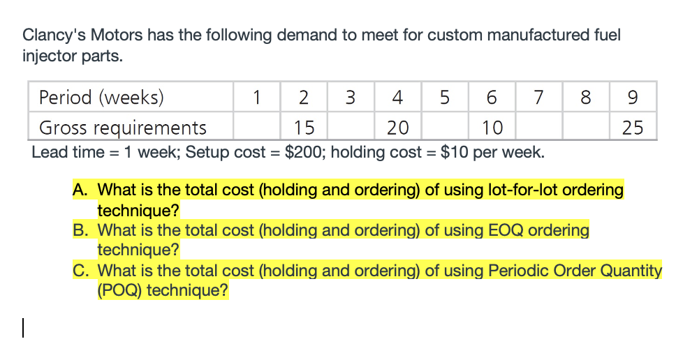 Clancy's Motors has the following demand to meet for custom manufactured fuel
injector parts.
Period (weeks)
2
4
5
6
7
Gross requirements
Lead time = 1 week; Setup cost = $200; holding cost = $10 per week.
15
20
10
25
A. What is the total cost (holding and ordering) of using lot-for-lot ordering
technique?
B. What is the total cost (holding and ordering) of using EOQ ordering
technique?
C. What is the total cost (holding and ordering) of using Periodic Order Quantity
(POQ) technique?
00
