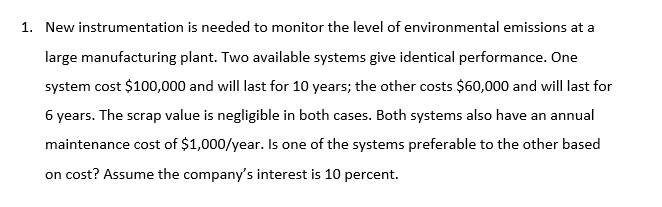 New instrumentation is needed to monitor the level of environmental emissions at a
large manufacturing plant. Two available systems give identical performance. One
system cost $100,000 and will last for 10 years; the other costs $60,000 and will last for
6 years. The scrap value is negligible in both cases. Both systems also have an annual
maintenance cost of $1,000/year. Is one of the systems preferable to the other based
on cost? Assume the company's interest is 10 percent.
