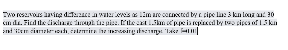 Two reservoirs having difference in water levels as 12m are connected by a pipe line 3 km long and 30
cm dia. Find the discharge through the pipe. If the cast 1.5km of pipe is replaced by two pipes of 1.5 km
and 30cm diameter each, determine the increasing discharge. Take f=0.01|
