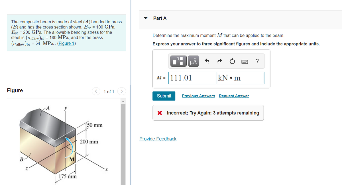 Part A
The composite beam is made of steel (A) bonded to brass
(B) and has the cross section shown. Epr = 100 GPa,
Est = 200 GPa. The allowable bending stress for the
steel is (oallow)st = 180 MPa, and for the brass
(oallow )br = 54 MPa . (Figure 1)
Determine the maximum moment M that can be applied to the beam.
Express your answer to three significant figures and include the appropriate units.
HA
?
M = 111.01
kN • m
Figure
< 1 of 1
Submit
Previous Answers Request Answer
X Incorrect; Try Again; 3 attempts remaining
50 mm
Provide Feedback
200 mm
B
M
175 mm
