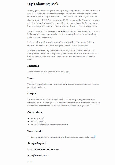 Q4: Colouring Book
IHaving spent the last couple of hours grading assignments, I decide it's time for a
break. I take out my favourite colouring book, turn to a random page I haven't
coloured in yet, and lay it on my desk. I then take out all my n crayons and line
them up on the desk (it's a very long desk). The colour of the " erayon is a string
c11 (eg. "alue"). Many of the crayons have the same colour. In fact, no matter
how many crayons I have, there are at most 30 distinct colours amongst them.
To start colouring, I always take a sublist (see Qi for a definition) of the crayons
laid on the desk and put away the rest (too many options can be overwhelming
and can lead to indecision).
I take a look at the line art in front of me and wonder, "Ilow many different
colours do I need to make this lonk great? One? Two? Mayhe three?".
Now you understand my dilemma and are fully aware of my indecision. You
kindly decide to help me out by telling me for every number k, if I were to use k
distinet colours, what would be the minimum number of crayons l'd need to
take?
Filename
Your filename for this question must be q4.oy.
Input
The input consists of a single line containing n space-separated names of colours
specifying the list e.
Output
Let m he the number of distinct eolours in e. Then, output e space-separated
integers. The k of them (1-based) should he the minimum number of crayons I'd
need to take so that there are at least k distinet colours amongst them.
Constraints
• Isns5K 104
• 1s 1ancet11) 5
• There are at most 30 distinet colours in e
Time Limit
Your program has to finish running within 4 seconds on any valid input.
Sample Input 1
green red red blue red red green
Sample Output 1
124
