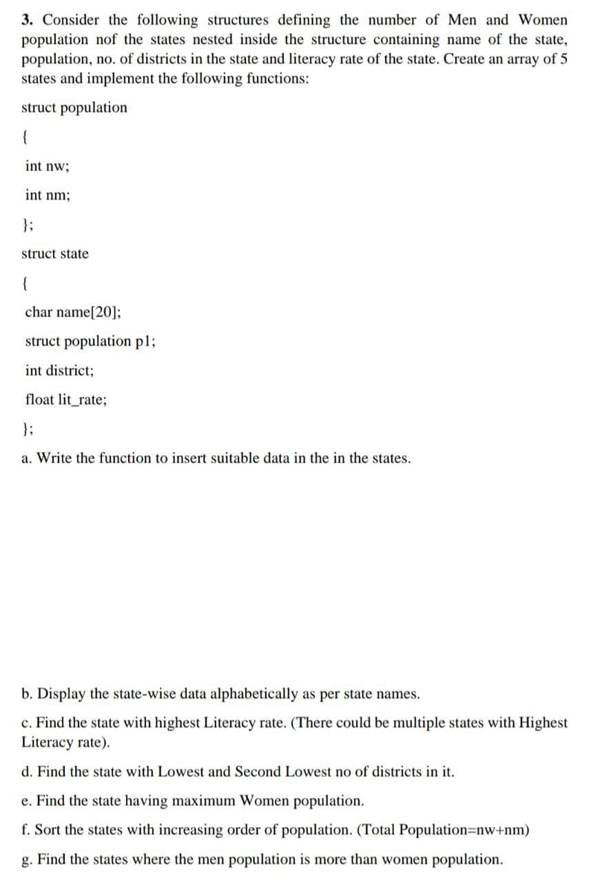 3. Consider the following structures defining the number of Men and Women
population nof the states nested inside the structure containing name of the state,
population, no. of districts in the state and literacy rate of the state. Create an array of 5
states and implement the following functions:
struct population
{
int nw;
int nm;
};
struct state
{
char name[20];
struct population p1;
int district;
float lit_rate;
};
a. Write the function to insert suitable data in the in the states.
b. Display the state-wise data alphabetically as per state names.
c. Find the state with highest Literacy rate. (There could be multiple states with Highest
Literacy rate).
d. Find the state with Lowest and Second Lowest no of districts in it.
e. Find the state having maximum Women population.
f. Sort the states with increasing order of population. (Total Population=nw+nm)
g. Find the states where the men population is more than women population.