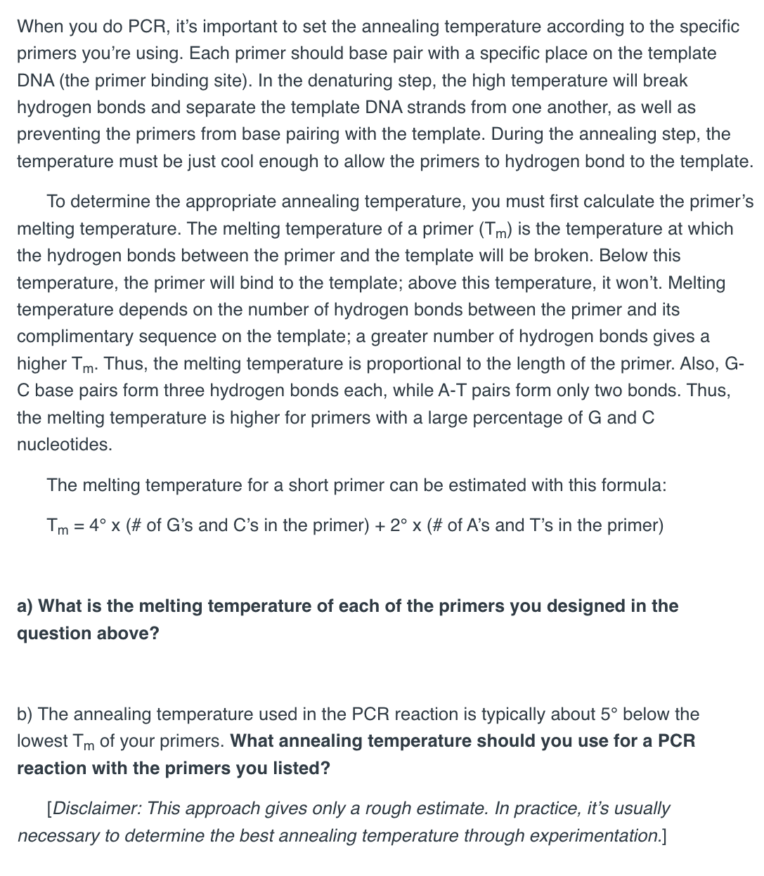 When you do PCR, it's important to set the annealing temperature according to the specific
primers you're using. Each primer should base pair with a specific place on the template
DNA (the primer binding site). In the denaturing step, the high temperature will break
hydrogen bonds and separate the template DNA strands from one another, as well as
preventing the primers from base pairing with the template. During the annealing step, the
temperature must be just cool enough to allow the primers to hydrogen bond to the template.
To determine the appropriate annealing temperature, you must first calculate the primer's
melting temperature. The melting temperature of a primer (Tm) is the temperature at which
the hydrogen bonds between the primer and the template will be broken. Below this
temperature, the primer will bind to the template; above this temperature, it won't. Melting
temperature depends on the number of hydrogen bonds between the primer and its
complimentary sequence on the template; a greater number of hydrogen bonds gives a
higher Tm. Thus, the melting temperature is proportional to the length of the primer. Also, G-
C base pairs form three hydrogen bonds each, while A-T pairs form only two bonds. Thus,
the melting temperature is higher for primers with a large percentage of G and C
nucleotides.
The melting temperature for a short primer can be estimated with this formula:
Tm = 4° x (# of G's and C's in the primer) + 2° x (# of A's and T's in the primer)
a) What is the melting temperature of each of the primers you designed in the
question above?
b) The annealing temperature used in the PCR reaction is typically about 5° below the
lowest Tm of your primers. What annealing temperature should you use for a PCR
reaction with the primers you listed?
[Disclaimer: This approach gives only a rough estimate. In practice, it's usually
necessary to determine the best annealing temperature through experimentation.]