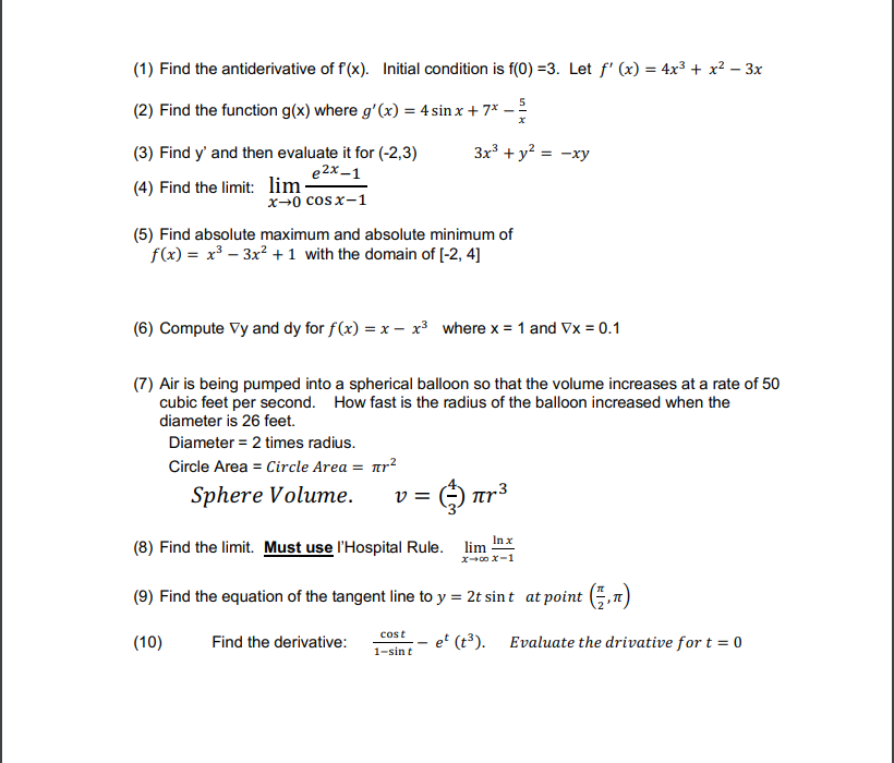 ### Calculus Practice Problems

1. **Find the antiderivative of \( f'(x) \). Initial condition is \( f(0) = 3 \). Let \( f'(x) = 4x^3 + x^2 - 3x \).**
   
2. **Find the function \( g(x) \) where \( g'(x) = 4 \sin x + 7x - \frac{5}{x} \)**

3. **Find \( y' \) and then evaluate it for \((-2, 3)\)**
   \[
   3x^3 + y^2 = -xy
   \]

4. **Find the limit:**
   \[
   \lim_{{x \to 0}} \frac{e^{2x} - 1}{{\cos x - 1}}
   \]

5. **Find absolute maximum and absolute minimum of** 
   \[
   f(x) = x^3 - 3x^2 + 1 \text{ with the domain of } [-2, 4]
   \]

6. **Compute \( \nabla y \) and \( \nabla y \) for \( f(x) = x - x^3 \) where \( x = 1 \) and \( \nabla x = 0.1 \)**

7. **Air is being pumped into a spherical balloon so that the volume increases at a rate of 50 cubic feet per second. How fast is the radius of the balloon increased when the diameter is 26 feet?**
   
   **Given:**
   - Diameter = 2 times the radius.
   - Circle Area = \( \pi r^2 \).
   
   **Formula:**
   \[
   \text{Sphere Volume:} \quad v = \frac{4}{3}\pi r^3
   \]

8. **Find the limit. Must use l'Hospital's Rule.**
   \[
   \lim_{{x \to \infty}} \frac{\ln x}{x - 1}
   \]

9. **Find the equation of the tangent line to \( y = 2t \sin t \) at point \( \left(\frac{\pi}{2}, \pi \right) \)**

10. **Find the derivative:**
    \[
    \frac