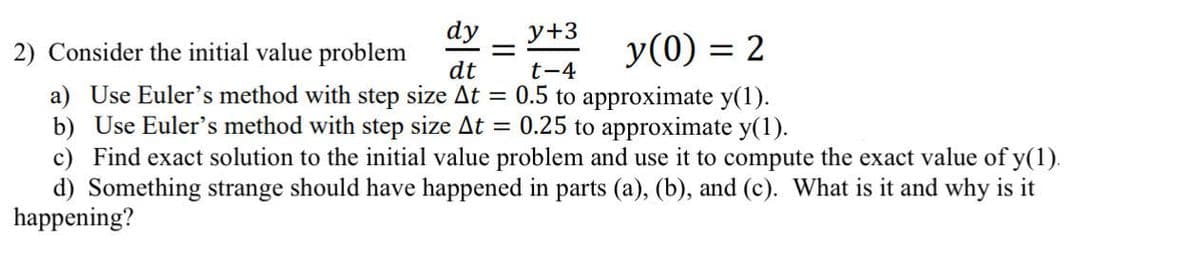 dy y+3
2) Consider the initial value problem
y(0) = 2
dt
t-4
=
a) Use Euler's method with step size At = 0.5 to approximate y(1).
b) Use Euler's method with step size At = 0.25 to approximate y(1).
c) Find exact solution to the initial value problem and use it to compute the exact value of y(1).
d) Something strange should have happened in parts (a), (b), and (c). What is it and why is it
happening?