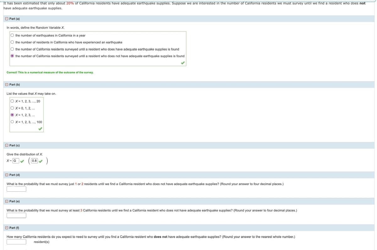 It has been estimated that only about 20% of California residents have adequate earthquake supplies. Suppose we are interested in the number of California residents we must survey until we find a resident who does not
have adequate earthquake supplies.
Part (a)
In words, define the Random Variable X.
the number of earthquakes in California in a year
O the number of residents in California who have experienced an earthquake
the number of California residents surveyed until a resident who does have adequate earthquake supplies is found
O the number of California residents surveyed until a resident who does not have adequate earthquake supplies is found
Correct! This is a numerical measure of the outcome of the survey.
Part (b)
List the values that X may take on.
OX= 1, 2, 3, ..., 20
OX= 0, 1, 2, ...
OX 1, 2, 3, ...
OX=1, 2, 3, ..., 100
> Part (c)
Give the distribution of X.
X G
0.8
Part (d)
What is the probability that we must survey just 1 or 2 residents until we find a California resident who does not have adequate earthquake supplies? (Round your answer to four decimal places.)
Part (e)
What is the probability that we must survey at least 3 California residents until we find a California resident who does not have adequate earthquake supplies? (Round your answer to four decimal places.)
Part (f)
How many California residents do you expect to need to survey until you find a California resident who does not have adequate earthquake supplies? (Round your answer to the nearest whole number.)
resident(s)