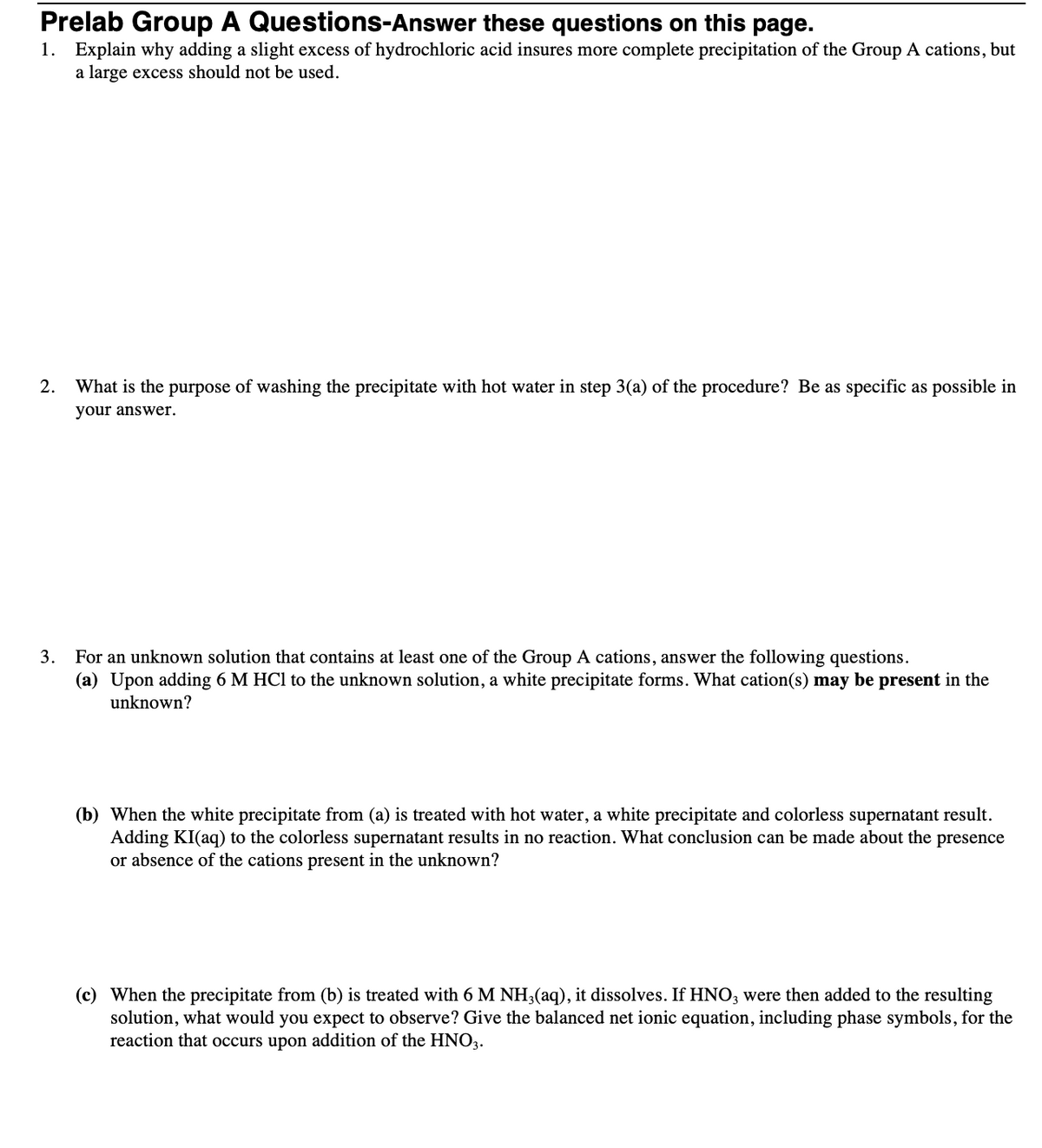 Prelab Group A Questions-Answer these questions on this page.
1. Explain why adding a slight excess of hydrochloric acid insures more complete precipitation of the Group A cations, but
a large excess should not be used.
2.
What is the purpose of washing the precipitate with hot water in step 3(a) of the procedure? Be as specific as possible in
your answer.
3. For an unknown solution that contains at least one of the Group A cations, answer the following questions.
(a) Upon adding 6 M HCl to the unknown solution, a white precipitate forms. What cation(s) may be present in the
unknown?
(b) When the white precipitate from (a) is treated with hot water, a white precipitate and colorless supernatant result.
Adding KI(aq) to the colorless supernatant results in no reaction. What conclusion can be made about the presence
or absence of the cations present in the unknown?
(c) When the precipitate from (b) is treated with 6 M NH3(aq), it dissolves. If HNO3 were then added to the resulting
solution, what would you expect to observe? Give the balanced net ionic equation, including phase symbols, for the
reaction that occurs upon addition of the HNO3.