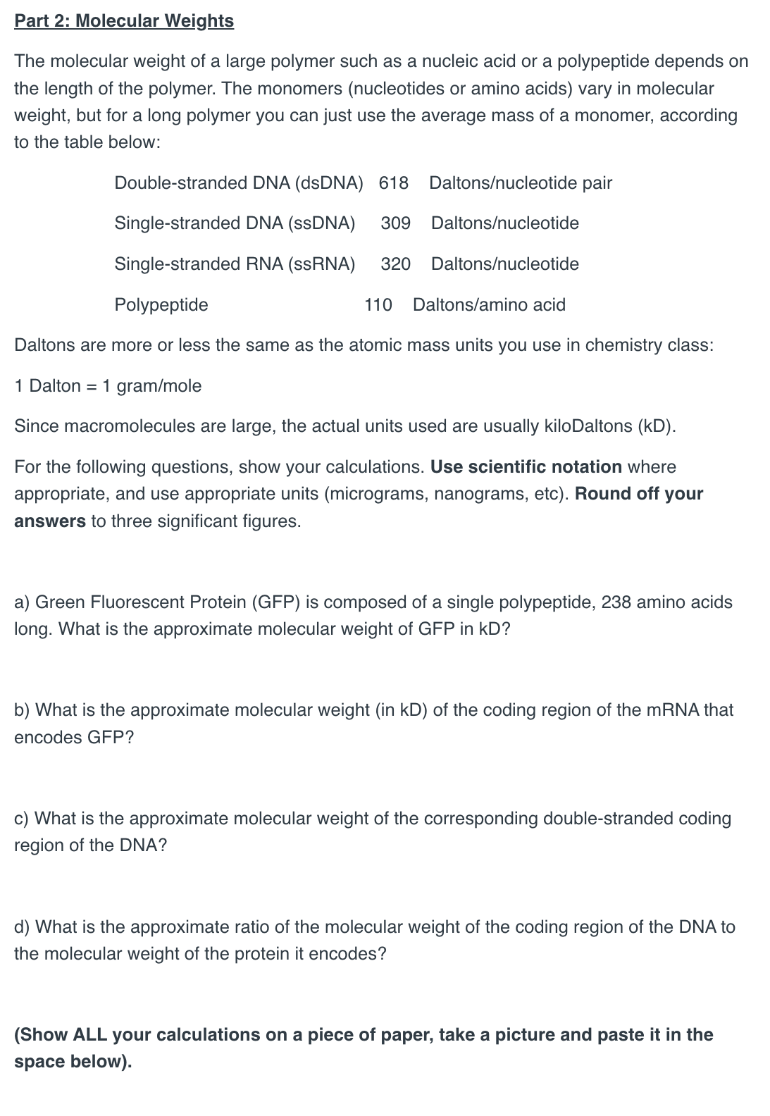 Part 2: Molecular Weights
The molecular weight of a large polymer such as a nucleic acid or a polypeptide depends on
the length of the polymer. The monomers (nucleotides or amino acids) vary in molecular
weight, but for a long polymer you can just use the average mass of a monomer, according
to the table below:
Double-stranded DNA (dsDNA) 618
Daltons/nucleotide pair
Single-stranded DNA (ssDNA) 309 Daltons/nucleotide
Single-stranded RNA (ssRNA) 320
Polypeptide
110
Daltons/nucleotide
Daltons/amino acid
Daltons are more or less the same as the atomic mass units you use in chemistry class:
1 Dalton 1 gram/mole
Since macromolecules are large, the actual units used are usually kilo Daltons (KD).
For the following questions, show your calculations. Use scientific notation where
appropriate, and use appropriate units (micrograms, nanograms, etc). Round off your
answers to three significant figures.
a) Green Fluorescent Protein (GFP) is composed of a single polypeptide, 238 amino acids
long. What is the approximate molecular weight of GFP in KD?
b) What is the approximate molecular weight (in KD) of the coding region of the mRNA that
encodes GFP?
c) What is the approximate molecular weight of the corresponding double-stranded coding
region of the DNA?
d) What is the approximate ratio of the molecular weight of the coding region of the DNA to
the molecular weight of the protein it encodes?
(Show ALL your calculations on a piece of paper, take a picture and paste it in the
space below).