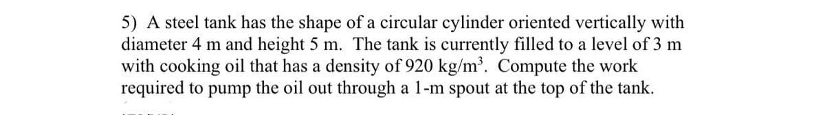 5) A steel tank has the shape of a circular cylinder oriented vertically with
diameter 4 m and height 5 m. The tank is currently filled to a level of 3 m
with cooking oil that has a density of 920 kg/m³. Compute the work
required to pump the oil out through a 1-m spout at the top of the tank.