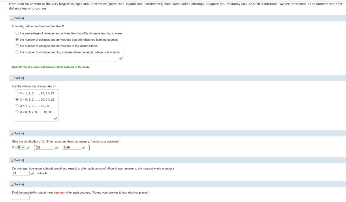 More than 96 percent of the very largest colleges and universities (more than 15,000 total enrollments) have some online offerings. Suppose you randomly pick 22 such institutions. We are interested in the number that offer
distance learning courses.
Part (a)
In words, define the Random Variable X.
the percentage of colleges and universities that offer distance learning courses
the number of colleges and universities that offer distance learning courses
the number of colleges and universities in the United States
the number of distance learning courses offered at each college or university
Correct! This is a numerical measure of the outcome of the study.
Part (b)
List the values that X may take on.
OX= 1, 2, 3, . . ., 20, 21, 22
OX= 0, 1, 2, . . ., 20, 21, 22
OX 1, 2, 3, . . ., 95, 96
OX=0, 1, 2, 3, . . ., 95, 96
Part (c)
Give the distribution of X. (Enter exact numbers as integers, fractions, or decimals.)
X-B V
22
0.96
Part (d)
On average, how many schools would you expect to offer such courses? (Round your answer to the nearest whole number.)
21
schools
□ Part (e)
Find the probability that at most eighteen offer such courses. (Round your answer to four decimal places.)