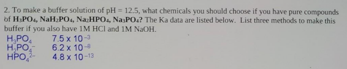 2. To make a buffer solution of pH = 12.5, what chemicals you should choose if you have pure compounds
of H3PO4, NaH2PO4, Na₂HPO4, Na3PO4? The Ka data are listed below. List three methods to make this
buffer if you also have 1M HCl and 1M NaOH.
H₂PO4
H₂PO
7.5 x 10-3
6.2 x 10-8
HPO
4.8 x 10-13