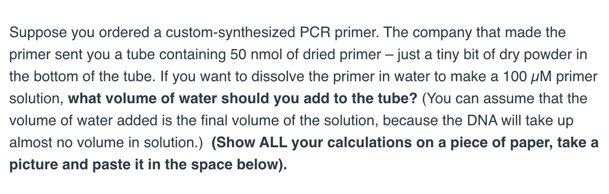 Suppose you ordered a custom-synthesized PCR primer. The company that made the
primer sent you a tube containing 50 nmol of dried primer – just a tiny bit of dry powder in
the bottom of the tube. If you want to dissolve the primer in water to make a 100 μM primer
solution, what volume of water should you add to the tube? (You can assume that the
volume of water added is the final volume of the solution, because the DNA will take up
almost no volume in solution.) (Show ALL your calculations on a piece of paper, take a
picture and paste it in the space below).