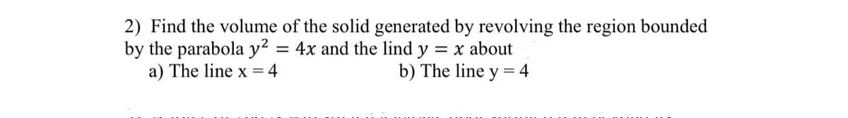 2) Find the volume of the solid generated by revolving the region bounded
by the parabola y² = 4x and the lind y = x about
a) The line x = 4
b) The line y = 4