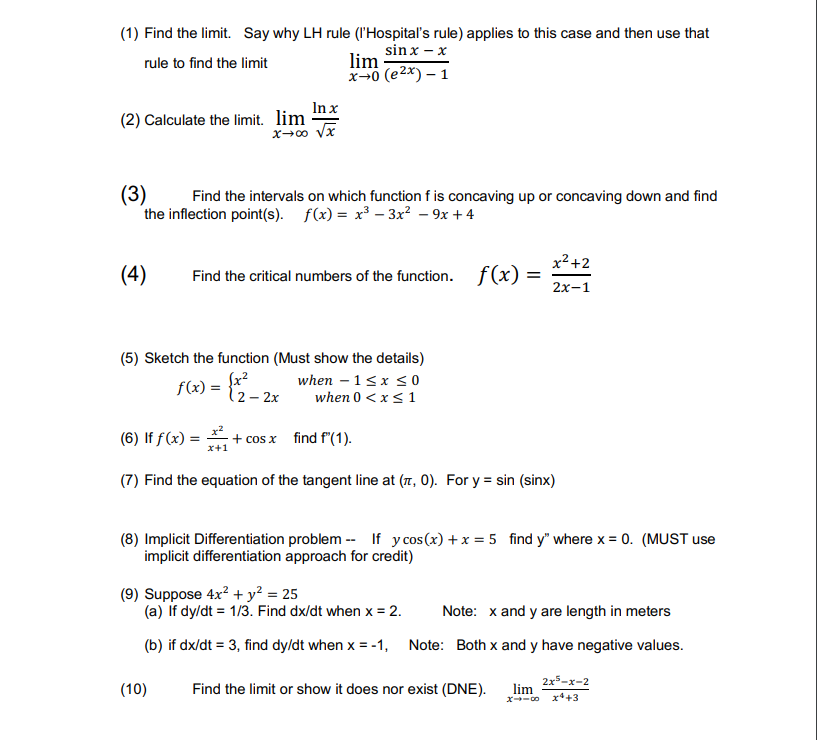 (1) Find the limit. Say why LH rule (l'Hospital's rule) applies to this case and then use that
sin x - x
rule to find the limit
(2) Calculate the limit. lim
(4)
(3)
Find the intervals on which function f is concaving up or concaving down and find
the inflection point(s). f(x)= x³ 3x² - 9x +4
In x
x→∞0 √x
(6) If f(x) =
Find the critical numbers of the function. f(x) =
=
(5) Sketch the function (Must show the details)
f(x) = {x² - 2x
2 -
lim
x-0 (e²x) - 1
x+1
(10)
+ cos x
when - 1 ≤ x ≤0
when 0 < x≤ 1
find f(1).
(7) Find the equation of the tangent line at (,0). For y = sin (sinx)
x²+2
2x-1
(8) Implicit Differentiation problem -- If y cos(x) + x = 5 find y" where x = 0. (MUST use
implicit differentiation approach for credit)
(9) Suppose 4x² + y² = 25
(a) If dy/dt = 1/3. Find dx/dt when x = 2.
Note: x and y are length in meters
(b) if dx/dt = 3, find dy/dt when x = -1, Note: Both x and y have negative values.
Find the limit or show it does nor exist (DNE).
lim
X418
2x5-x-2
x4 +3