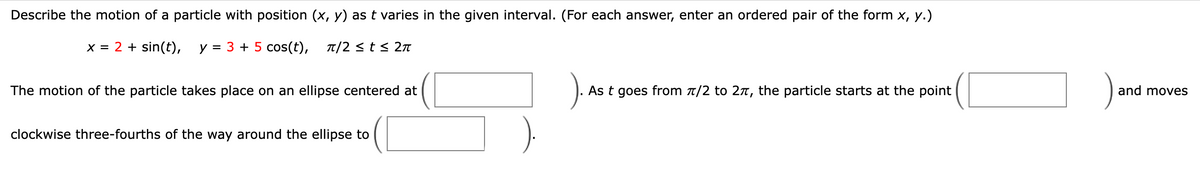 Describe the motion of a particle with position (x, y) as t varies in the given interval. (For each answer, enter an ordered pair of the form x, y.)
x = 2 + sin(t), y = 3 + 5 cos(t), л/2 ≤ t≤ 2л
The motion of the particle takes place on an ellipse centered at
clockwise three-fourths of the way around the ellipse to
). As t goes from 7/2 to 2π, the particle starts at the point
and moves