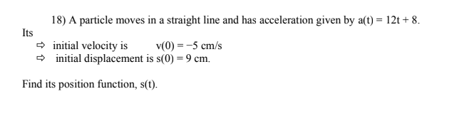 18) A particle moves in a straight line and has acceleration given by a(t) = 12t+ 8.
→ initial velocity is
v(0) = -5 cm/s
➡ initial displacement is s(0) = 9 cm.
Find its position function, s(t).
Its