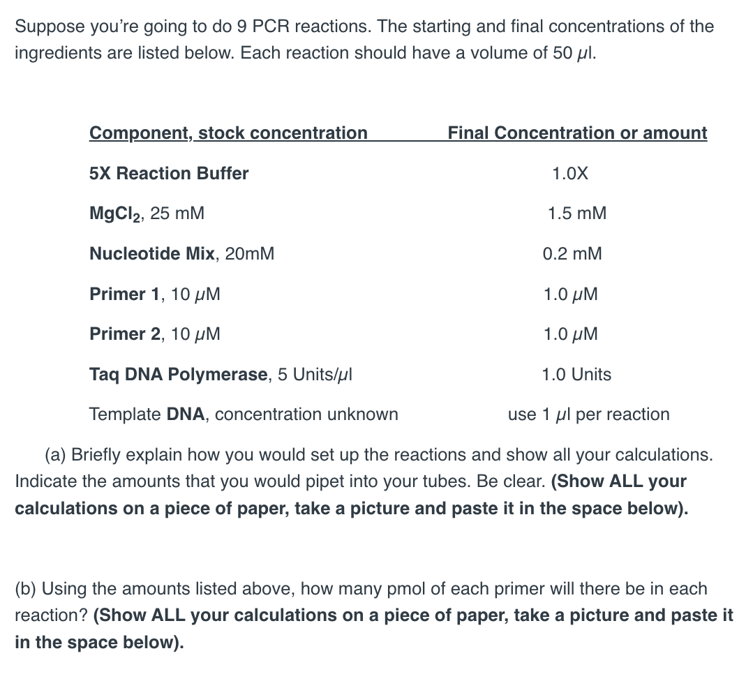 Suppose you're going to do 9 PCR reactions. The starting and final concentrations of the
ingredients are listed below. Each reaction should have a volume of 50 μl.
Component, stock concentration
5X Reaction Buffer
MgCl2, 25 mM
Nucleotide Mix, 20mM
Primer 1, 10 μM
Primer 2, 10 μM
Taq DNA Polymerase, 5 Units/μl
Template DNA, concentration unknown
Final Concentration or amount
1.0X
1.5 mM
0.2 mM
1.0 μΜ
1.0 ΜΜ
1.0 Units
use 1 μl per reaction
(a) Briefly explain how you would set up the reactions and show all your calculations.
Indicate the amounts that you would pipet into your tubes. Be clear. (Show ALL your
calculations on a piece of paper, take a picture and paste it in the space below).
(b) Using the amounts listed above, how many pmol of each primer will there be in each
reaction? (Show ALL your calculations on a piece of paper, take a picture and paste it
in the space below).
