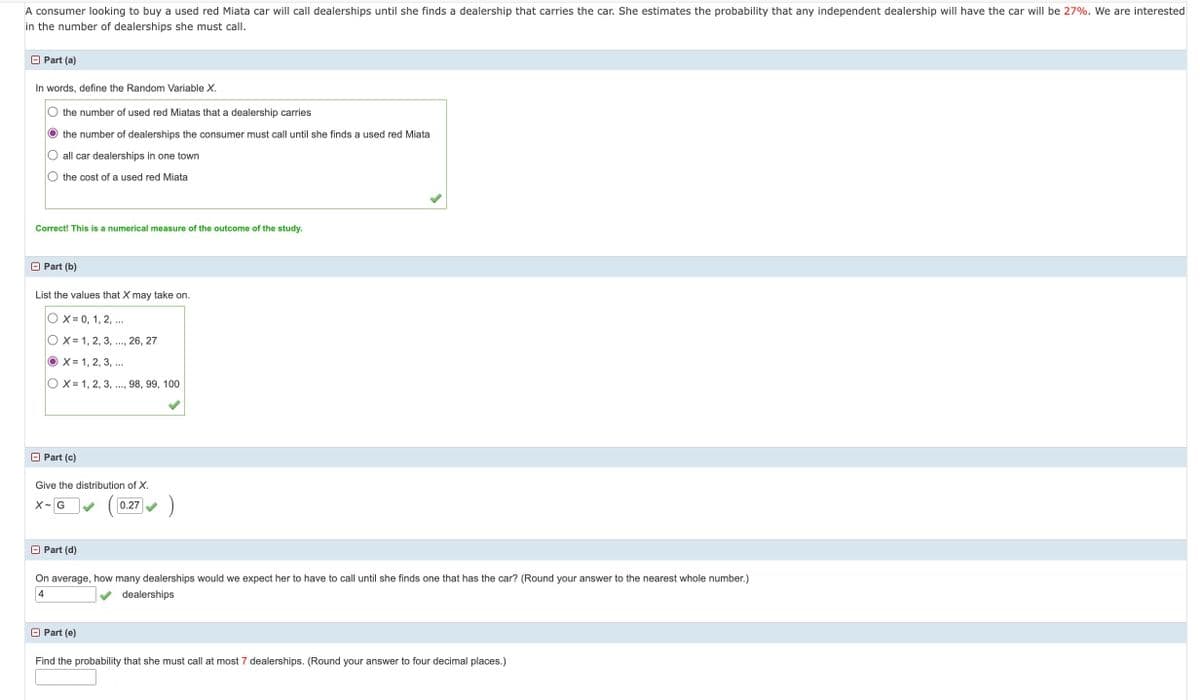 A consumer looking to buy a used red Miata car will call dealerships until she finds a dealership that carries the car. She estimates the probability that any independent dealership will have the car will be 27%. We are interested
in the number of dealerships she must call.
Part (a)
In words, define the Random Variable X.
○ the number of used red Miatas that a dealership carries
O the number of dealerships the consumer must call until she finds a used red Miata
all car dealerships in one town
O the cost of a used red Miata
Correct! This is a numerical measure of the outcome of the study.
Part (b)
List the values that X may take on.
OX= 0, 1, 2, ...
OX 1, 2, 3, ..., 26, 27
OX= 1, 2, 3, ...
OX 1, 2, 3, ..., 98, 99, 100
Part (c)
Give the distribution of X.
X G
0.27
Part (d)
On average, how many dealerships would we expect her to have to call until she finds one that has the car? (Round your answer to the nearest whole number.)
dealerships
4
□ Part (e)
Find the probability that she must call at most 7 dealerships. (Round your answer to four decimal places.)