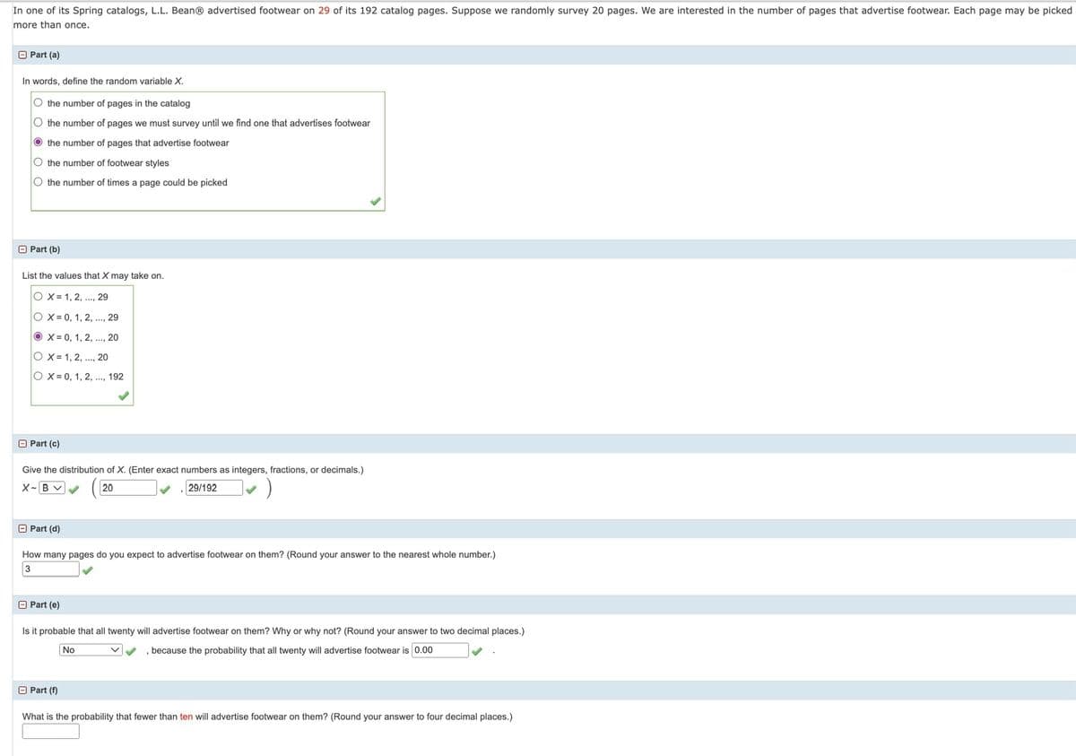 In one of its Spring catalogs, L.L. BeanⓇ advertised footwear on 29 of its 192 catalog pages. Suppose we randomly survey 20 pages. We are interested in the number of pages that advertise footwear. Each page may be picked
more than once.
□ Part (a)
In words, define the random variable X.
O the number of pages in the catalog
◇ the number of pages we must survey until we find one that advertises footwear
the number of pages that advertise footwear
O the number of footwear styles
O the number of times a page could be picked
Part (b)
List the values that X may take on.
OX 1, 2, ..., 29
OX= 0, 1, 2, ..., 29
OX 0, 1, 2, ..., 20
O X= 1, 2, ..., 20
OX=0, 1, 2, ..., 192
□ Part (c)
Give the distribution of X. (Enter exact numbers as integers, fractions, or decimals.)
X~ B✓
20
29/192
- Part (d)
How many pages do you expect to advertise footwear on them? (Round your answer to the nearest whole number.)
3
□ Part (e)
Is it probable that all twenty will advertise footwear on them? Why or why not? (Round your answer to two decimal places.)
, because the probability that all twenty will advertise footwear is 0.00
No
Part (f)
What is the probability that fewer than ten will advertise footwear on them? (Round your answer to four decimal places.)