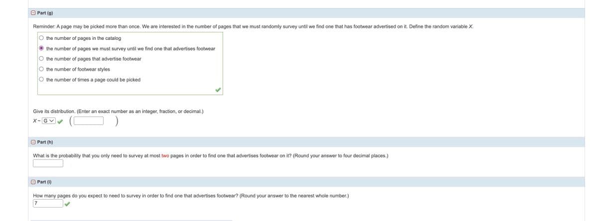 Part (g)
Reminder: A page may be picked more than once. We are interested in the number of pages that we must randomly survey until we find one that has footwear advertised on it. Define the random variable X.
O the number of pages in the catalog
O the number of pages we must survey until we find one that advertises footwear
O the number of pages that advertise footwear
O the number of footwear styles
O the number of times a page could be picked
Give its distribution. (Enter an exact number as an integer, fraction, or decimal.)
X-GV
Part (h)
What is the probability that you only need to survey at most two pages in order to find one that advertises footwear on it? (Round your answer to four decimal places.)
- Part (i)
How many pages do you expect to need to survey in order to find one that advertises footwear? (Round your answer to the nearest whole number.)