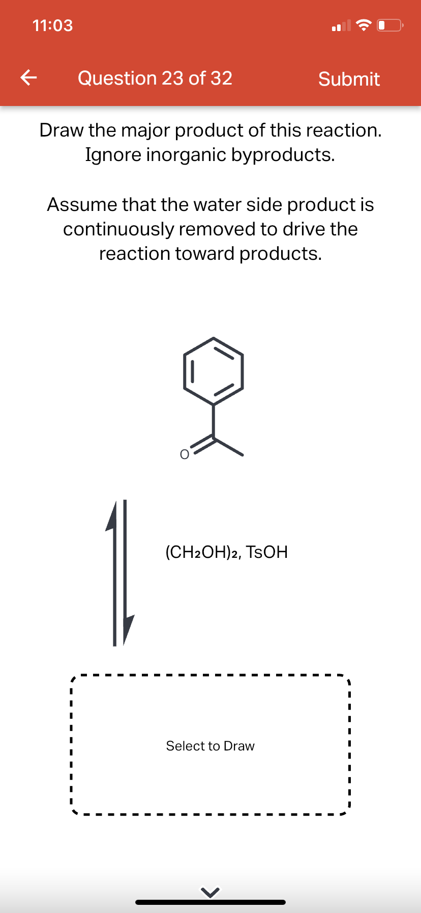 11:03
←
Question 23 of 32
Draw the major product of this reaction.
Ignore inorganic byproducts.
Submit
Assume that the water side product is
continuously removed to drive the
reaction toward products.
(CH2OH)2, TSOH
Select to Draw
|
I
I