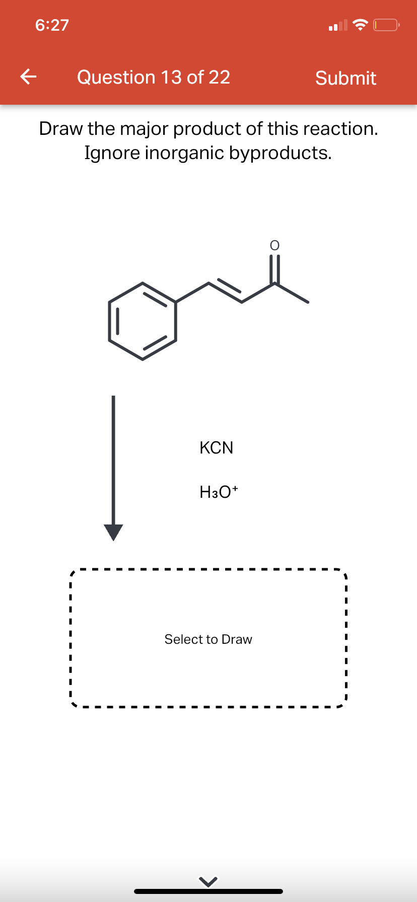 6:27
←
Question 13 of 22
Draw the major product of this reaction.
Ignore inorganic byproducts.
KCN
H3O+
Select to Draw
Submit
O