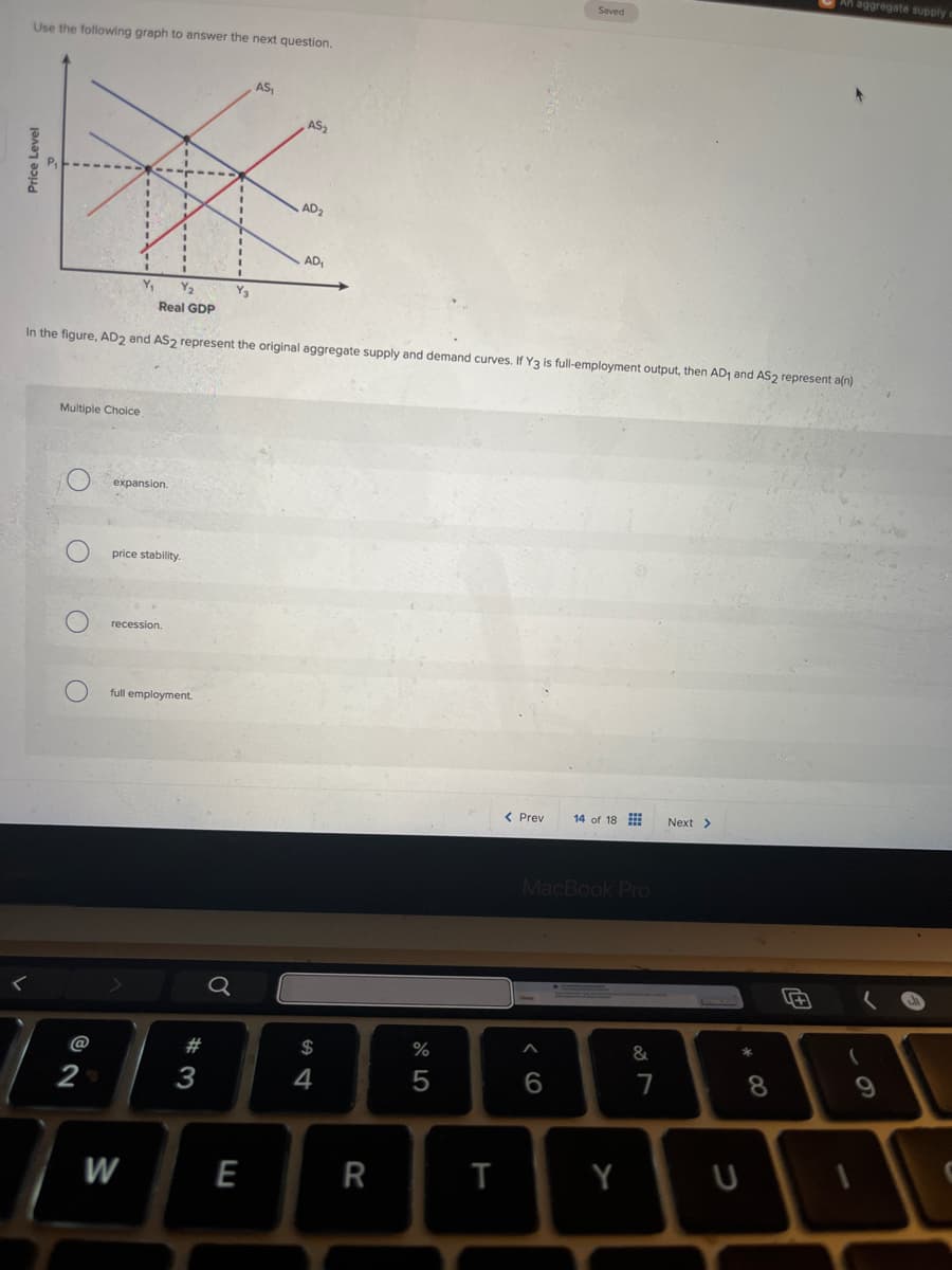 Use the following graph to answer the next question.
Price Level
AS₁
AS2
AD₂
AD1
An aggregate supply
Saved
Real GDP
In the figure, AD2 and AS2 represent the original aggregate supply and demand curves. If Y3 is full-employment output, then AD₁ and AS2 represent a(n)
Multiple Choice
C
expansion.
price stability.
O
recession.
full employment.
@
02
2N
Q
$
64
#3
W
E
%
al5
< Prev 14 of 18
Next >
MacBook Pro
16
&
7
8*
R
T
Y
U
9
62