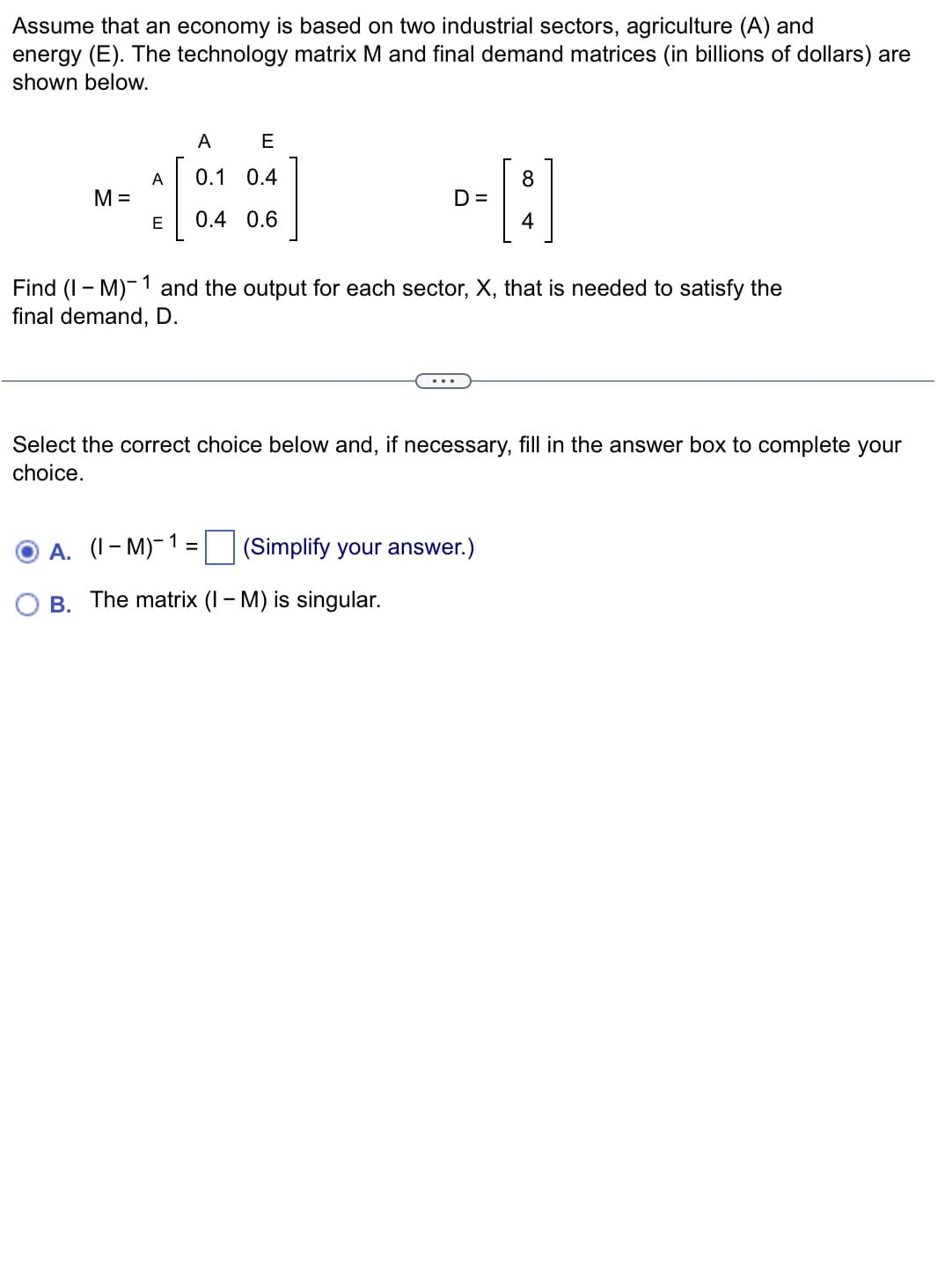 Assume that an economy is based on two industrial sectors, agriculture (A) and
energy (E). The technology matrix M and final demand matrices (in billions of dollars) are
shown below.
A
E
A
0.1 0.4
8
M =
D =
E
0.4 0.6
1
Find (IM) and the output for each sector, X, that is needed to satisfy the
final demand, D.
...
Select the correct choice below and, if necessary, fill in the answer box to complete your
choice.
A. (1-M)-1=
(Simplify your answer.)
B.
The matrix (IM) is singular.