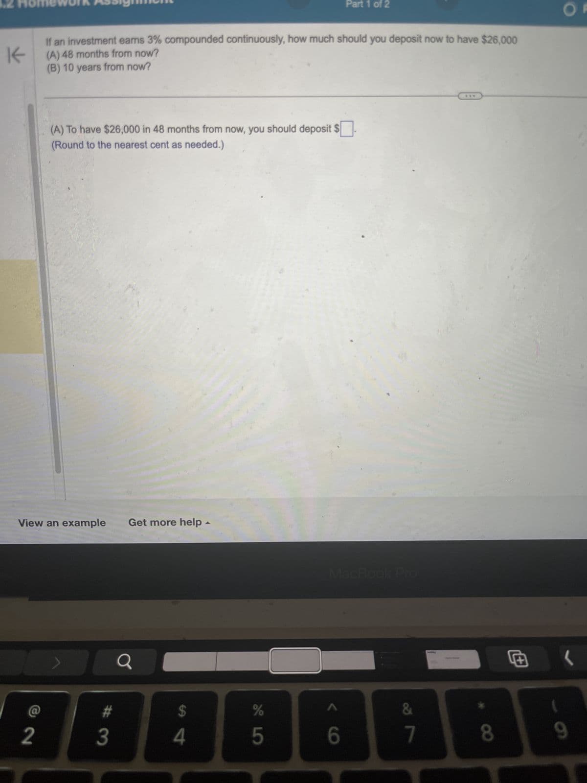 2 Homework Assignment
K
Part 1 of 2
If an investment earns 3% compounded continuously, how much should you deposit now to have $26,000
(A) 48 months from now?
(B) 10 years from now?
(A) To have $26,000 in 48 months from now, you should deposit $ ☐ .
(Round to the nearest cent as needed.)
View an example
Get more help
#
2
3
Q
94
75
MacBook Pro
V6
OF
&
7
8
9