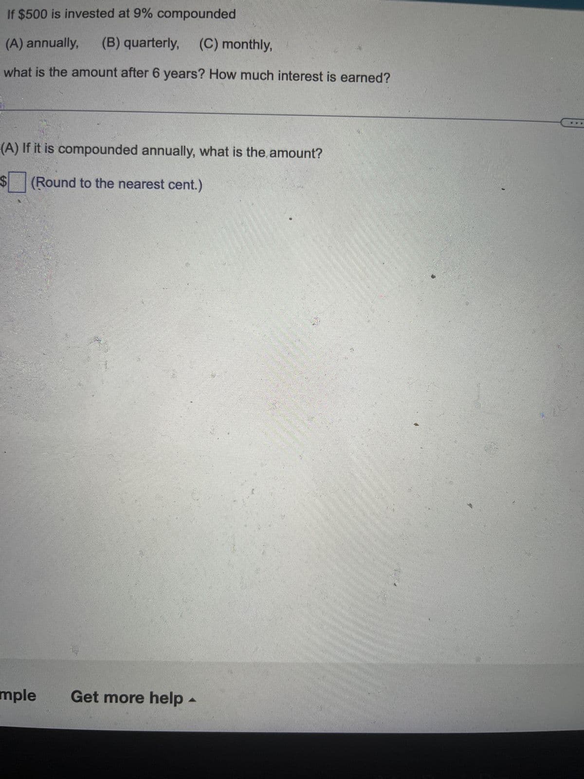 If $500 is invested at 9% compounded
(A) annually,
(B) quarterly, (C) monthly,
what is the amount after 6 years? How much interest is earned?
(A) If it is compounded annually, what is the amount?
$ ☐ (Round to the nearest cent.)
mple
Get more help -