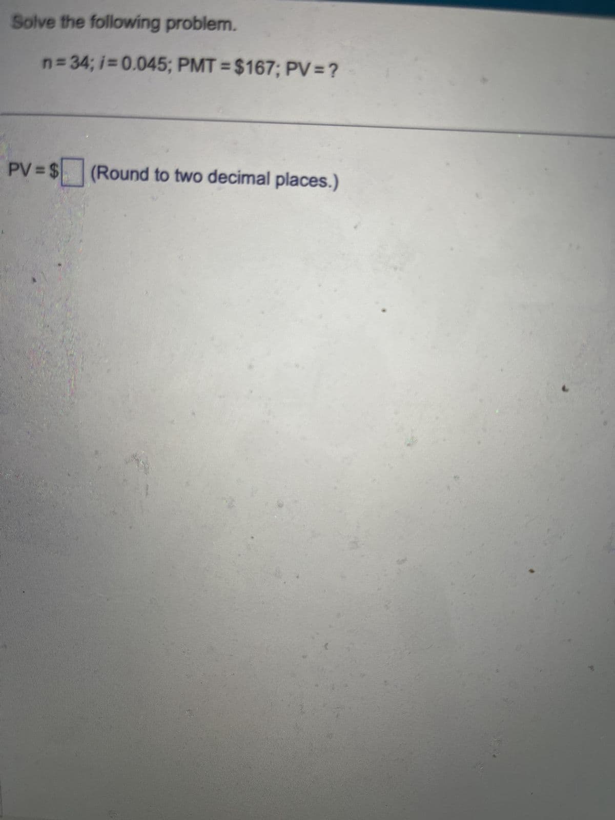 Solve the following problem.
n=34; i=0.045; PMT = $167; PV = ?
PV = $
$☐ (Round to two decimal places.)