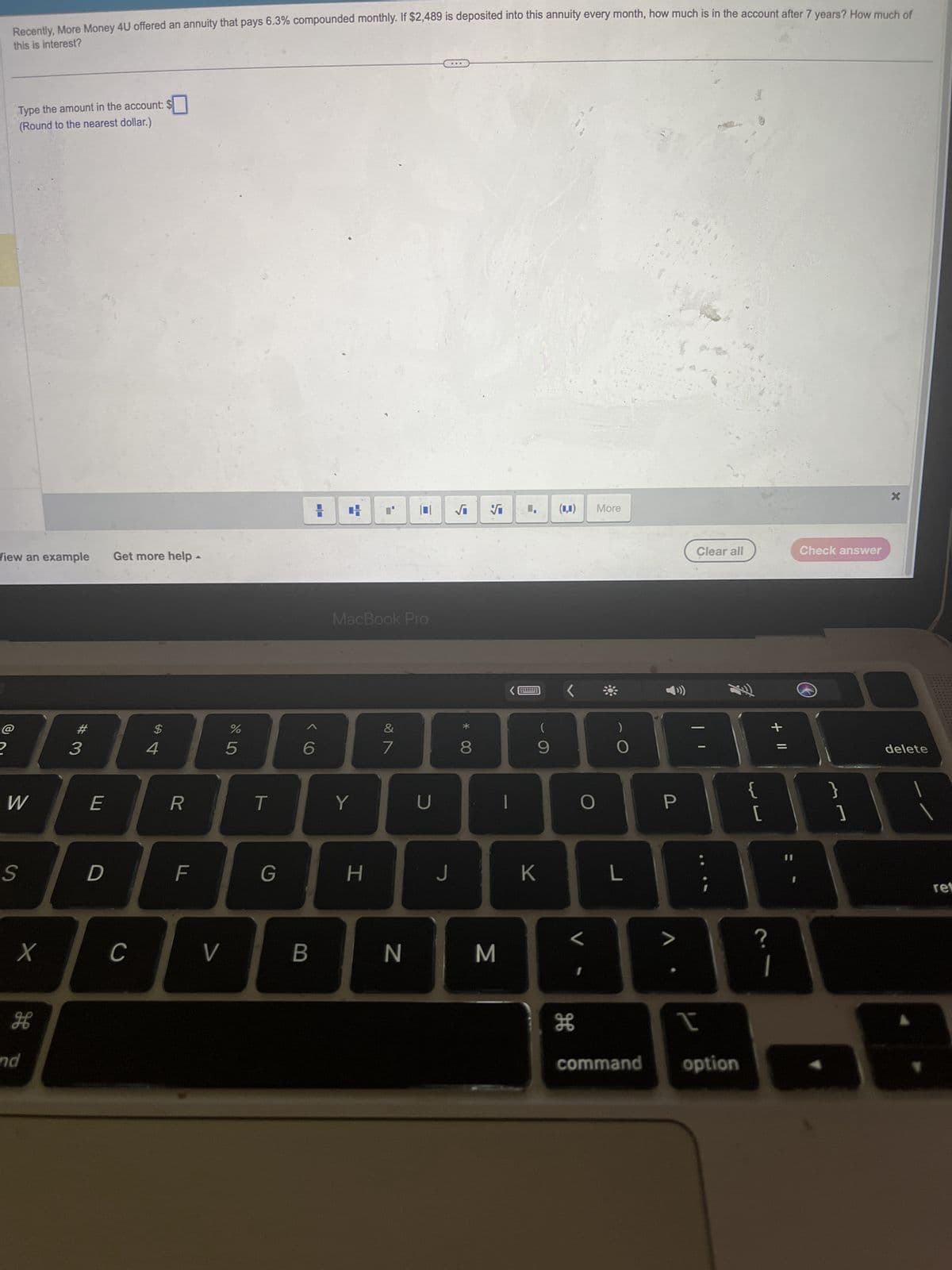 Recently, More Money 4U offered an annuity that pays 6.3% compounded monthly. If $2,489 is deposited into this annuity every month, how much is in the account after 7 years? How much of
this is interest?
Type the amount in the account: $
(Round to the nearest dollar.)
View an example
Get more help
@
2
#3
E
W
LLI
$
674
%
2º5
+
√i ♥I
(1,1)
More
MacBook Pro
16
27
R
T
Y
U
*
(
)
8
00
9
Clear all
Check answer
+ 11
0
P
{
}
[
]
?
S
D
F
LL
G
H
J
K
L
L
X
C
V
B
N
M
H
H
command
option
and
delete
ret