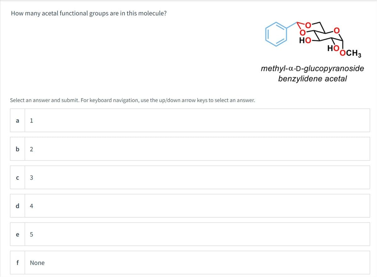 How many acetal functional groups are in this molecule?
Select an answer and submit. For keyboard navigation, use the up/down arrow keys to select an answer.
a 1
b 2
C
P
e
3
4
5
f None
O-
HO-
Но,
OCH3
methyl-a-D-glucopyranoside
benzylidene acetal