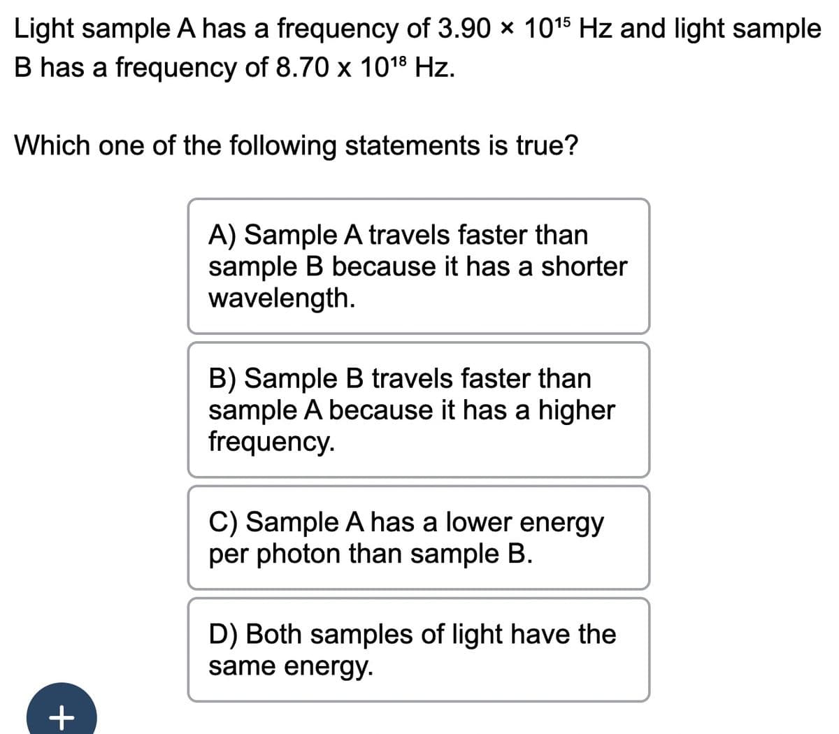 Light sample A has a frequency of 3.90 × 10¹5 Hz and light sample
B has a frequency of 8.70 x 1018 Hz.
Which one of the following statements is true?
+
A) Sample A travels faster than
sample B because it has a shorter
wavelength.
B) Sample B travels faster than
sample A because it has a higher
frequency.
C) Sample A has a lower energy
per photon than sample B.
D) Both samples of light have the
same energy.