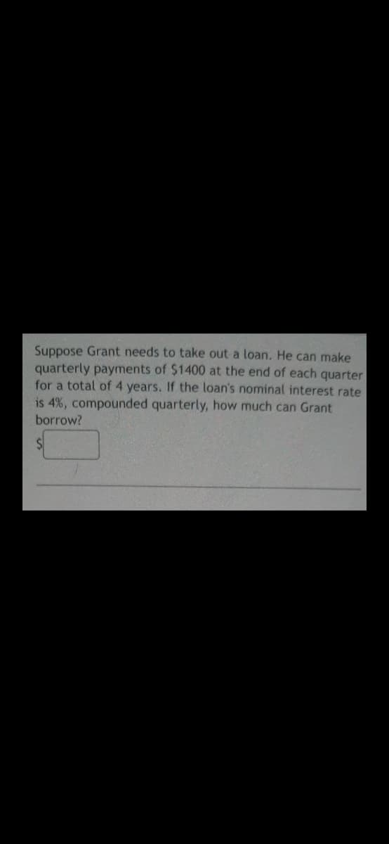 Suppose Grant needs to take out a loan. He can make
quarterly payments of $1400 at the end of each quarter
for a total of 4 years. If the loan's nominal interest rate
is 4%, compounded quarterly, how much can Grant
borrow?
