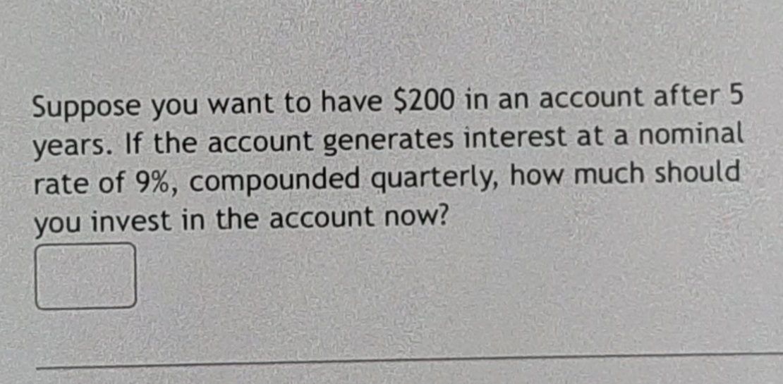 Suppose you want to have $200 in an account after 5
years. If the account generates interest at a nominal
rate of 9%, compounded quarterly, how much should
you invest in the account now?
