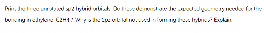 Print the three unrotated sp2 hybrid orbitals. Do these demonstrate the expected geometry needed for the
bonding in ethylene, C2H4? Why is the 2pz orbital not used in forming these hybrids? Explain.