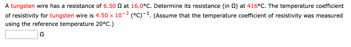 A tungsten wire has a resistance of 6.50 2 at 16.0°C. Determine its resistance (in (2) at 416°C. The temperature coefficient
of resistivity for tungsten wire is 4.50 × 10-³ (°C) -¹. (Assume that the temperature coefficient of resistivity was measured
using the reference temperature 20°C.)
Ω