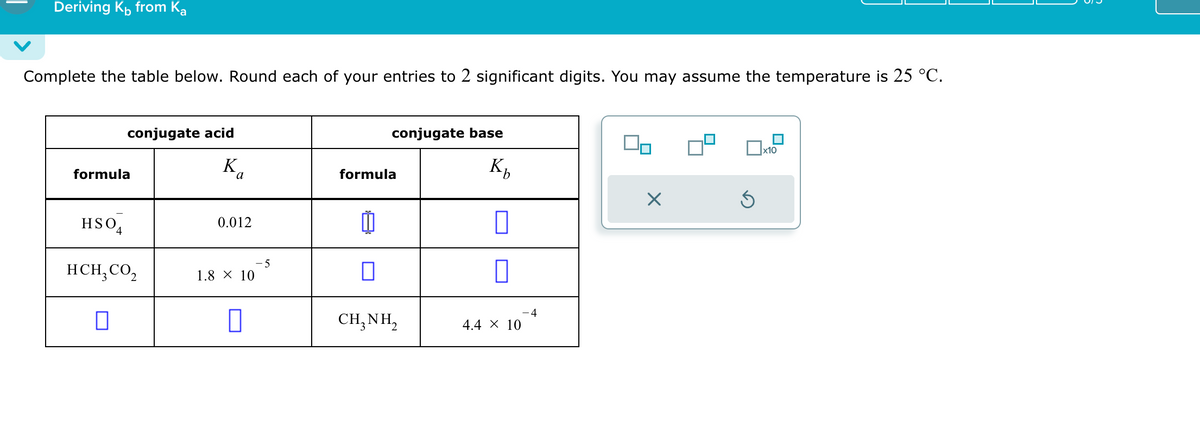 Deriving K from Ka
Complete the table below. Round each of your entries to 2 significant digits. You may assume the temperature is 25 °C.
formula
conjugate acid
K
τα
formula
HSO
0.012
HCH3CO₂
1.8 × 10
☐
-5
conjugate base
☐ x10
Kn
☑
血
☐
-4
CH3NH2
4.4 × 10