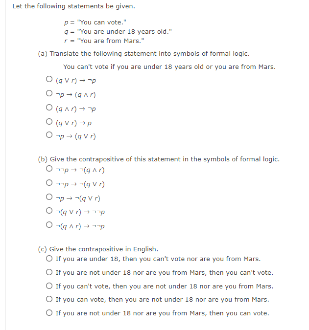 Let the following statements be given.
p= "You can vote."
q = "You are under 18 years old."
r = "You are from Mars."
(a) Translate the following statement into symbols of formal logic.
You can't vote if you are under 18 years old or you are from Mars.
O (q vr) → p
O¬p → (q^r)
O (q^r) → p
O (qvr) → p
O¬p → (qVr)
(b) Give the contrapositive of this statement in the symbols of formal logic.
Op
(q^r)
O¬¬p → ¬(q V r)
O¬p → ¬(q Vr)
(q V r) →
O(g ^r) →
p
p
(c) Give the contrapositive in English.
O If you are under 18, then you can't vote nor are you from Mars.
O If you are not under 18 nor are you from Mars, then you can't vote.
O If you can't vote, then you are not under 18 nor are you from Mars.
O If you can vote, then you are not under 18 nor are you from Mars.
O If you are not under 18 nor are you from Mars, then you can vote.