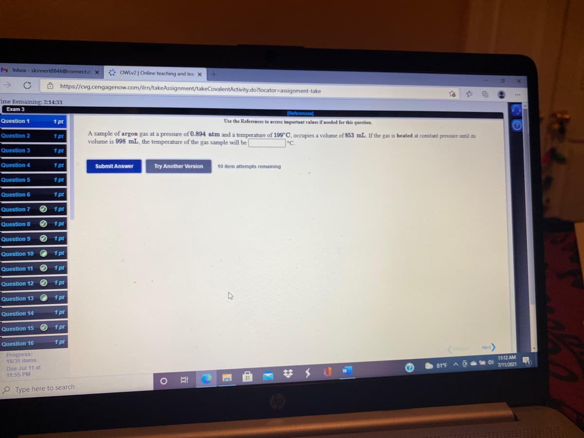 M Inbox - skinnert8846@connect.d x
*
OWLV2 | Online teaching and lea x +
->
8 https://cvg.cengagenow.com/iln/takeAssignment/takeCovalentActivity.do?locator=assignment-take
ime Remaining: 2:14:33
Exam 3
TReferences)
Question 1
1 pt
Use the References to access important values if needed for this question.
A sample of argon gas at a pressure of 0.894 atm anda temperature of 199°C, occupies a volume of 853 mL. Ifthe gas is heated at constant pressure until its
volume is 998 mL, the temperature of the gas sample will be
Question 2
1 pt
7°C.
Question 3
1 pr
Question 4
1 pt
Submit Answer
Try Another Version
10 item attempts remaining
Question 5
1 pt
Question 6
1 pt
Question 7
O 1 pt
Question 8
O 1 pt
Question 9
1 pt
Question 10
1 pt
Question 11 O 1 pt
Question 12 O 1 pt
Question 13
1 pt
Question 14
1 pt
Question 15 O 1 pt
1 pt
Question 16
Next
Progress:
16/35 items
11:12 AM
81°F
7/11/2021
Due Jul 11 at
11:55 PM
梦 メ
P Type here to search
