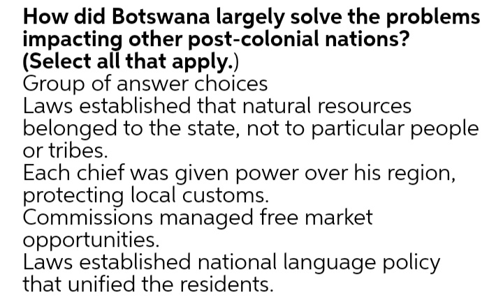 How did Botswana largely solve the problems
impacting other post-colonial nations?
(Select all that apply.)
Group of answer choices
Laws established that natural resources
belonged to the state, not to particular people
or tribes.
Each chief was given power over his region,
protecting local customs.
Commissions managed free market
opportunities.
Laws established national language policy
that unified the residents.
