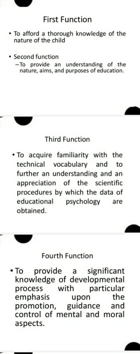 First Function
• To afford a thorough knowledge of the
nature of the child
• Second function
-To provide an understanding of the
nature, aims, and purposes of education.
Third Function
• To acquire familiarity with the
technical vocabulary and
further an understanding and an
appreciation of the scientific
procedures by which the data of
psychology
to
educational
are
obtained.
Fourth Function
provide
knowledge of developmental
process
emphasis
promotion, guidance and
control of mental and moral
• To
significant
a
with
particular
upon
the
aspects.
