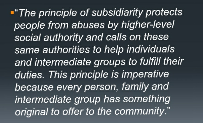 "The principle of subsidiarity protects
people from abuses by higher-level
social authority and calls on these
same authorities to help individuals
and intermediate groups to fulfill their
duties. This principle is imperative
because every person, family and
intermediate group has something
original to offer to the community."
