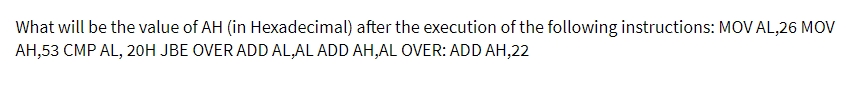 What will be the value of AH (in Hexadecimal) after the execution of the following instructions: MOV AL,26 MOV
AH,53 CMP AL, 20H JBE OVER ADD AL,AL ADD AH,AL OVER: ADD AH,22
