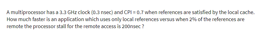 A multiprocessor has a 3.3 GHz clock (0.3 nsec) and CPI = 0.7 when references are satisfied by the local cache.
How much faster is an application which uses only local references versus when 2% of the references are
remote the processor stall for the remote access is 200nsec ?
