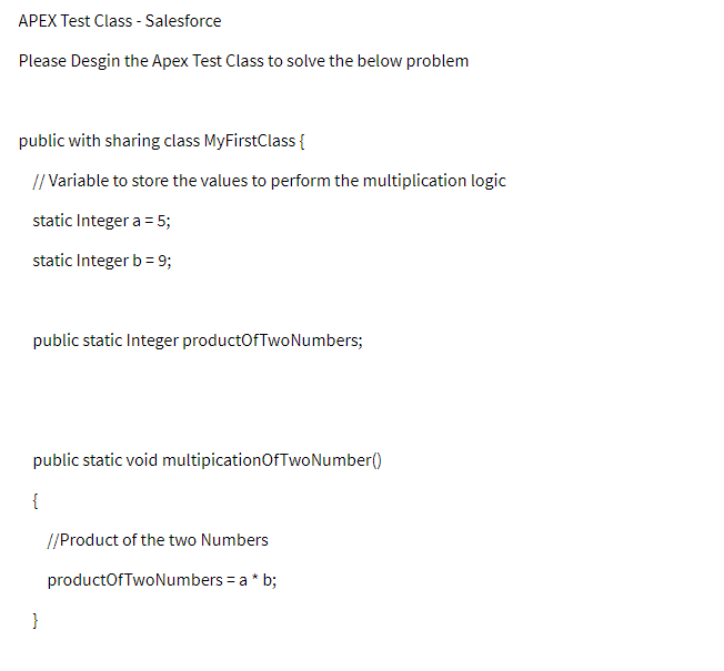 APEX Test Class - Salesforce
Please Desgin the Apex Test Class to solve the below problem
public with sharing class MyFirstClass{
// Variable to store the values to perform the multiplication logic
static Integer a = 5;
static Integer b= 9;
public static Integer productOfTwoNumbers;
public static void multipicationOfTwoNumber()
{
//Product of the two Numbers
productOfTwoNumbers = a * b;
}
